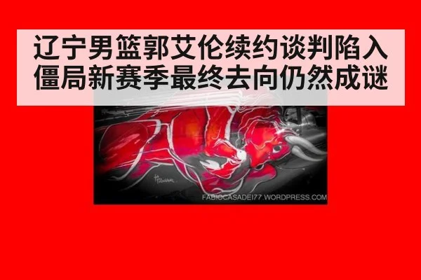 辽宁男篮郭艾伦续约谈判陷入僵局新赛季最终去向仍然成谜